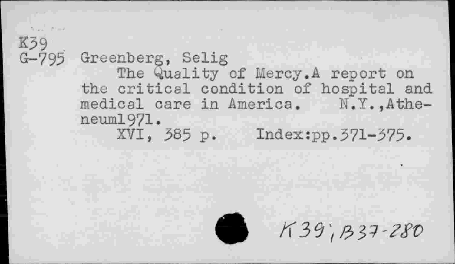 ﻿K39
G-795 Greenberg, Selig
The Quality of Mercy.A report on the critical condition of hospital and medical care in America. N.Y.,Athe-neuml971.
XVI, 385 p.	Index:pp.371-375»
